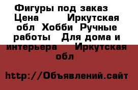 Фигуры под заказ  › Цена ­ 20 - Иркутская обл. Хобби. Ручные работы » Для дома и интерьера   . Иркутская обл.